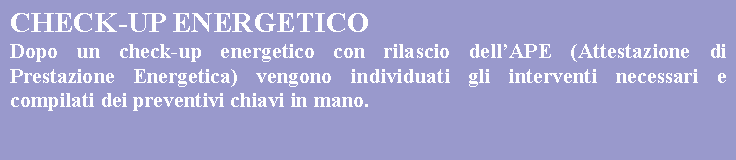 Casella di testo: CHECK-UP ENERGETICODopo un check-up energetico con rilascio dellAPE (Attestazione di Prestazione Energetica) vengono individuati gli interventi necessari e compilati dei preventivi chiavi in mano. 